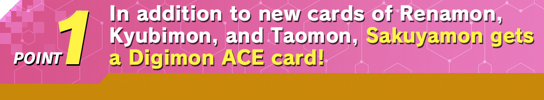 POINT1 In addition to new cards of Renamon, Kyubimon, and Taomon, Sakuyamon get a Digimon ACE card!