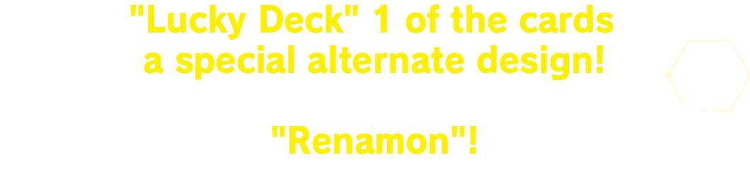 In a Lucky Deck 1 of the cards has a special alternate design! For this deck it will be an alt-art card of Renamon!