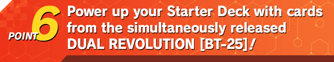 Supercharge your Starter Deck with cards from the simultaneously released DUAL REVOLUTION [BT-25]!
