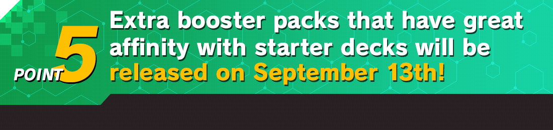 Extra booster packs that have great affinity with starter decks will be released on September 13th!