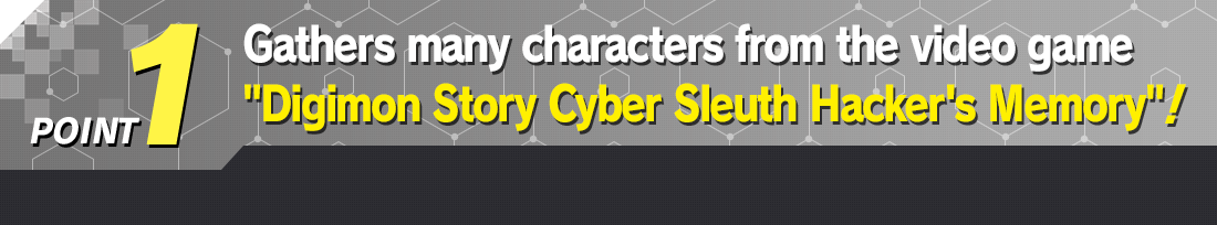POINT 1 Gathers many characters from the video game Digimon Story Cyber Sleuth Hacker's Memory!