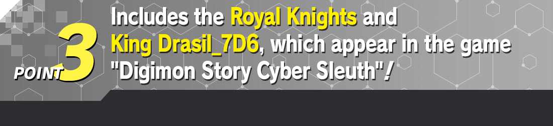 POINT 3 Includes cards of the Royal Knights appearing in the game Digimon Story Cyber Sleuth plus a new one of King Drasil_7D6!
