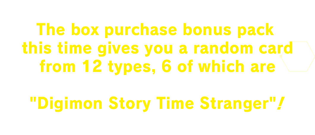 The box purchase bonus pack this time gives you a random card from 12 types, 6 of which are characters from the new game Digimon Story Time Stranger!