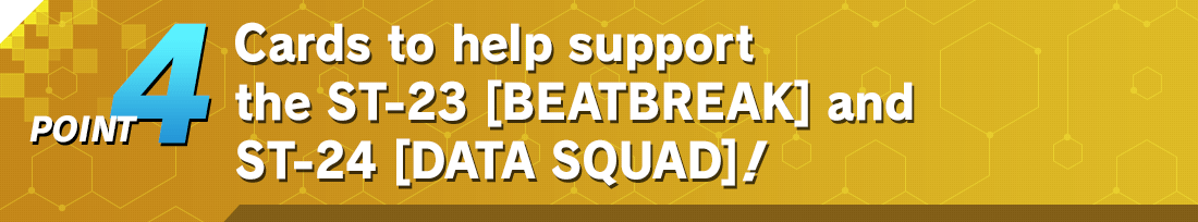 POINT4 Cards to help support the ST-23 [BEATBREAK] and ST-24 [DATA SQUAD] decks also included!