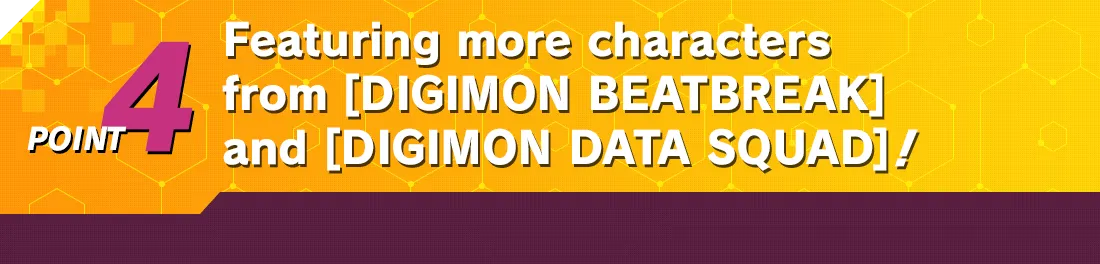 POINT4 Featuring more characters from [DIGIMON BEATBREAK] and [DIGIMON DATA SQUAD]!
